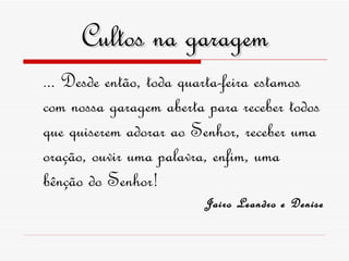 Cultos na garagem . .. Desde então, toda quarta-feira estamos com nossa garagem aberta para receber todos que quiserem adorar ao Senhor, receber uma oração, ouvir uma palavra, enfim, uma bênção do Senhor! Jairo Leandro e Denise 