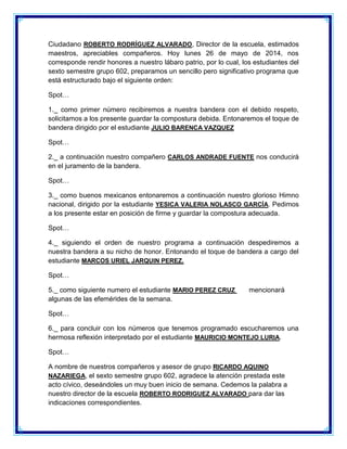 Ciudadano ROBERTO RODRÍGUEZ ALVARADO, Director de la escuela, estimados maestros, apreciables compañeros. Hoy lunes 26 de mayo de 2014, nos corresponde rendir honores a nuestro lábaro patrio, por lo cual, los estudiantes del sexto semestre grupo 602, preparamos un sencillo pero significativo programa que está estructurado bajo el siguiente orden: 
Spot… 
1._ como primer número recibiremos a nuestra bandera con el debido respeto, solicitamos a los presente guardar la compostura debida. Entonaremos el toque de bandera dirigido por el estudiante JULIO BARENCA VAZQUEZ 
Spot… 
2._ a continuación nuestro compañero CARLOS ANDRADE FUENTE nos conducirá en el juramento de la bandera. 
Spot… 
3._ como buenos mexicanos entonaremos a continuación nuestro glorioso Himno nacional, dirigido por la estudiante YESICA VALERIA NOLASCO GARCÍA. Pedimos a los presente estar en posición de firme y guardar la compostura adecuada. 
Spot… 
4._ siguiendo el orden de nuestro programa a continuación despediremos a nuestra bandera a su nicho de honor. Entonando el toque de bandera a cargo del estudiante MARCOS URIEL JARQUIN PEREZ. 
Spot… 
5._ como siguiente numero el estudiante MARIO PEREZ CRUZ mencionará algunas de las efemérides de la semana. 
Spot… 
6._ para concluir con los números que tenemos programado escucharemos una hermosa reflexión interpretado por el estudiante MAURICIO MONTEJO LURIA. 
Spot… 
A nombre de nuestros compañeros y asesor de grupo RICARDO AQUINO NAZARIEGA, el sexto semestre grupo 602, agradece la atención prestada este acto cívico, deseándoles un muy buen inicio de semana. Cedemos la palabra a nuestro director de la escuela ROBERTO RODRIGUEZ ALVARADO para dar las indicaciones correspondientes.  