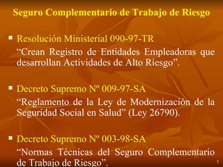 Seguro Complementario de Trabajo de Riesgo Resolución Ministerial 090-97-TR “ Crean Registro de Entidades Empleadoras que desarrollan Actividades de Alto Riesgo”. Decreto Supremo Nº 009-97-SA “ Reglamento de la Ley de Modernización de la Seguridad Social en Salud” (Ley 26790). Decreto Supremo Nº 003-98-SA “ Normas Técnicas del Seguro Complementario de Trabajo de Riesgo”. 