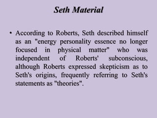 Seth Material
• According to Roberts, Seth described himself
as an "energy personality essence no longer
focused in physic...