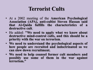 Terrorist Cults
• At a 2002 meeting of the American Psychological
Association (APA), anti-cultist Steven Hassan said
that ...