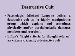Destructive Cult
• Psychologist Michael Langone defines a
destructive cult as "a highly manipulative
group which exploits ...