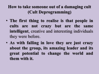 How to take someone out of a damaging cult
(Cult Deprogramming)
• The first thing to realise is that people in
cults are n...