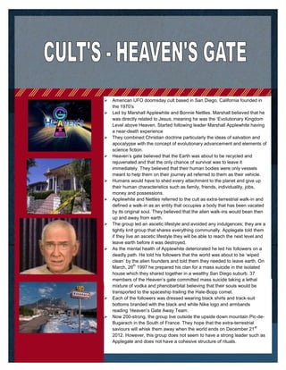  American UFO doomsday cult based in San Diego, California founded in
the 1970’s
 Led by Marshall Applewhite and Bonnie Nettles. Marshall believed that he
was directly related to Jesus, meaning he was the ‘Evolutionary Kingdom
Level above Heaven. Started following leader Marshall Applewhite having
a near-death experience
 They combined Christian doctrine particularly the ideas of salvation and
apocalypse with the concept of evolutionary advancement and elements of
science fiction.
 Heaven’s gate believed that the Earth was about to be recycled and
rejuvenated and that the only chance of survival was to leave it
immediately. They believed that their human bodies were only vessels
meant to help them on their journey ad referred to them as their vehicle.
 Humans would have to shed every attachment to the planet and give up
their human characteristics such as family, friends, individuality, jobs,
money and possessions.
 Applewhite and Nettles referred to the cult as extra-terrestrial walk-in and
defined a walk-in as an entity that occupies a body that has been vacated
by its original soul. They believed that the alien walk-ins would bean then
up and away from earth.
 The group led an ascetic lifestyle and avoided any indulgences; they are a
tightly knit group that shares everything communally. Applegate told them
if they live an ascetic lifestyle they will be able to reach the next level and
leave earth before it was destroyed.
 As the mental health of Applewhite deteriorated he led his followers on a
deadly path. He told his followers that the world was about to be ‘wiped
clean’ by the alien founders and told them they needed to leave earth. On
March, 26
th
1997 he prepared his clan for a mass suicide in the isolated
house which they shared together in a wealthy San Diego suburb. 37
members of the Heaven’s gate committed mass suicide taking a lethal
mixture of vodka and phenobarbital believing that their souls would be
transported to the spaceship trailing the Hale-Bopp comet.
 Each of the followers was dressed wearing black shirts and track-suit
bottoms branded with the black and white Nike logo and armbands
reading ‘Heaven’s Gate Away Team.
 Now 200-strong, the group live outside the upside down mountain Pic-de-
Bugarach in the South of France. They hope that the extra-terrestrial
saviours will whisk them away when the world ends on December 21
st
2012. However, this group does not seem to have a strong leader such as
Applegate and does not have a cohesive structure of rituals.
 