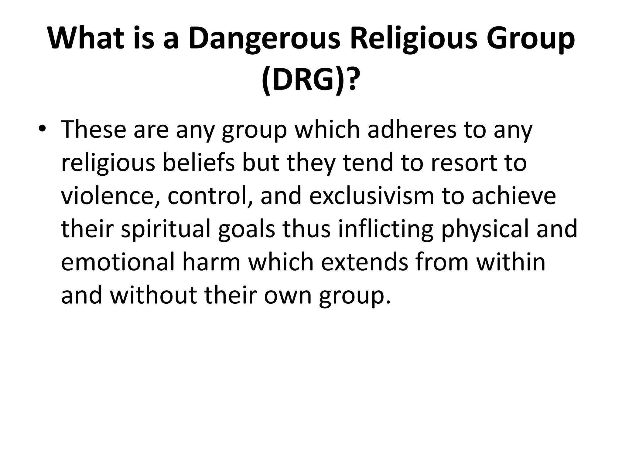 What is a Dangerous Religious Group (DRG)?These are any group which adheres to any religious beliefs but they tend to resort to violence, control, and exclusivism to achieve their spiritual goals thus inflicting physical and emotional harm which extends from within and without their own group. 