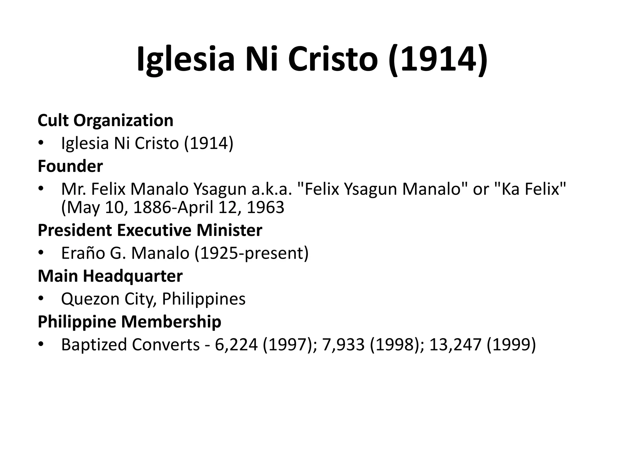 Iglesia Ni Cristo (1914)Cult OrganizationIglesia Ni Cristo (1914) FounderMr. Felix ManaloYsagun a.k.a. "Felix YsagunManalo" or "Ka Felix" (May 10, 1886-April 12, 1963 President Executive MinisterEraño G. Manalo (1925-present) Main HeadquarterQuezon City, Philippines Philippine MembershipBaptized Converts - 6,224 (1997); 7,933 (1998); 13,247 (1999) 