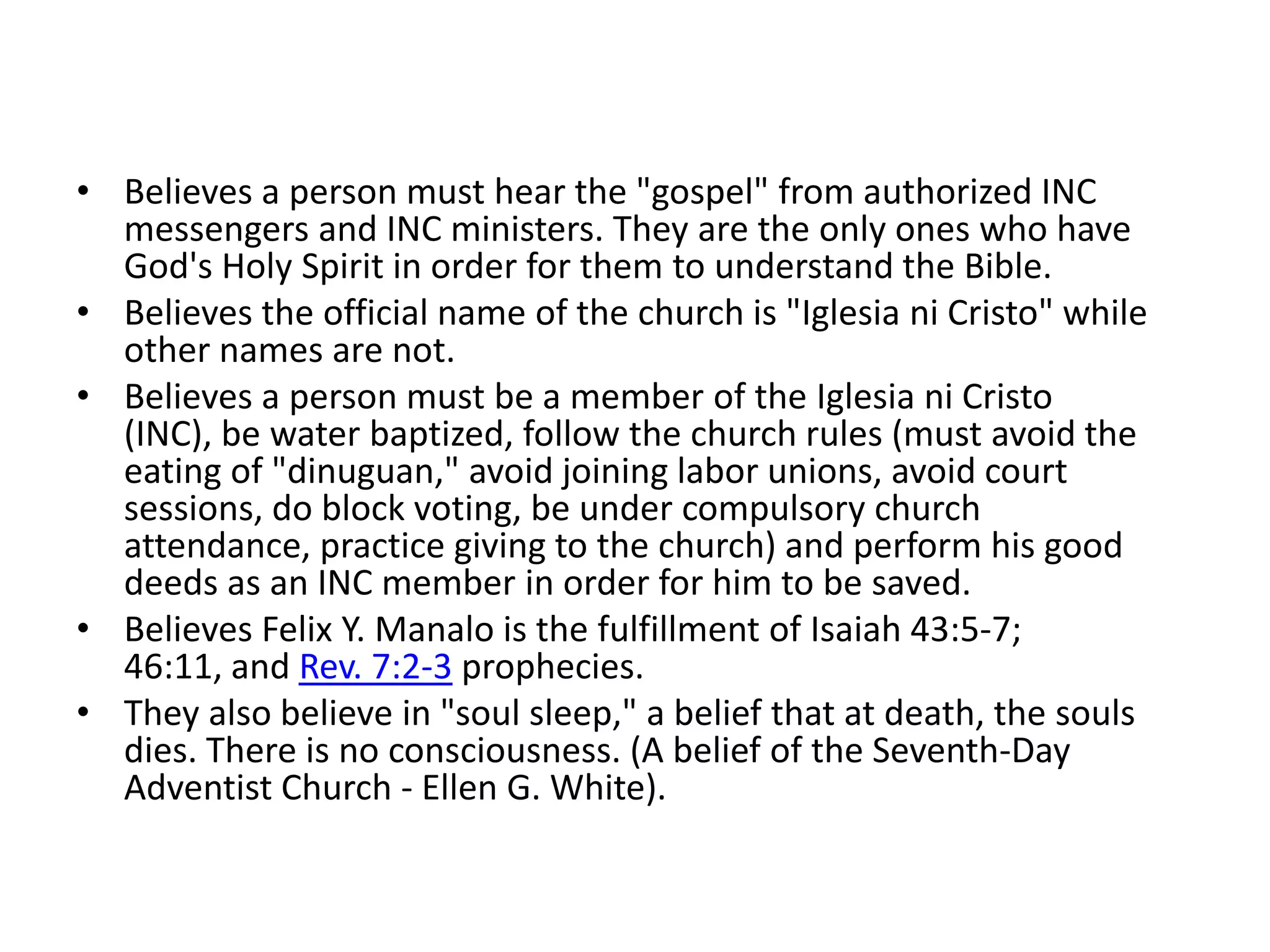 Believes a person must hear the "gospel" from authorized INC messengers and INC ministers. They are the only ones who have God's Holy Spirit in order for them to understand the Bible.  Believes the official name of the church is "Iglesiani Cristo" while other names are not. Believes a person must be a member of the Iglesiani Cristo (INC), be water baptized, follow the church rules (must avoid the eating of "dinuguan," avoid joining labor unions, avoid court sessions, do block voting, be under compulsory church attendance, practice giving to the church) and perform his good deeds as an INC member in order for him to be saved. Believes Felix Y. Manalo is the fulfillment of Isaiah 43:5-7; 46:11, and Rev. 7:2-3 prophecies. They also believe in "soul sleep," a belief that at death, the souls dies. There is no consciousness. (A belief of the Seventh-Day Adventist Church - Ellen G. White). 