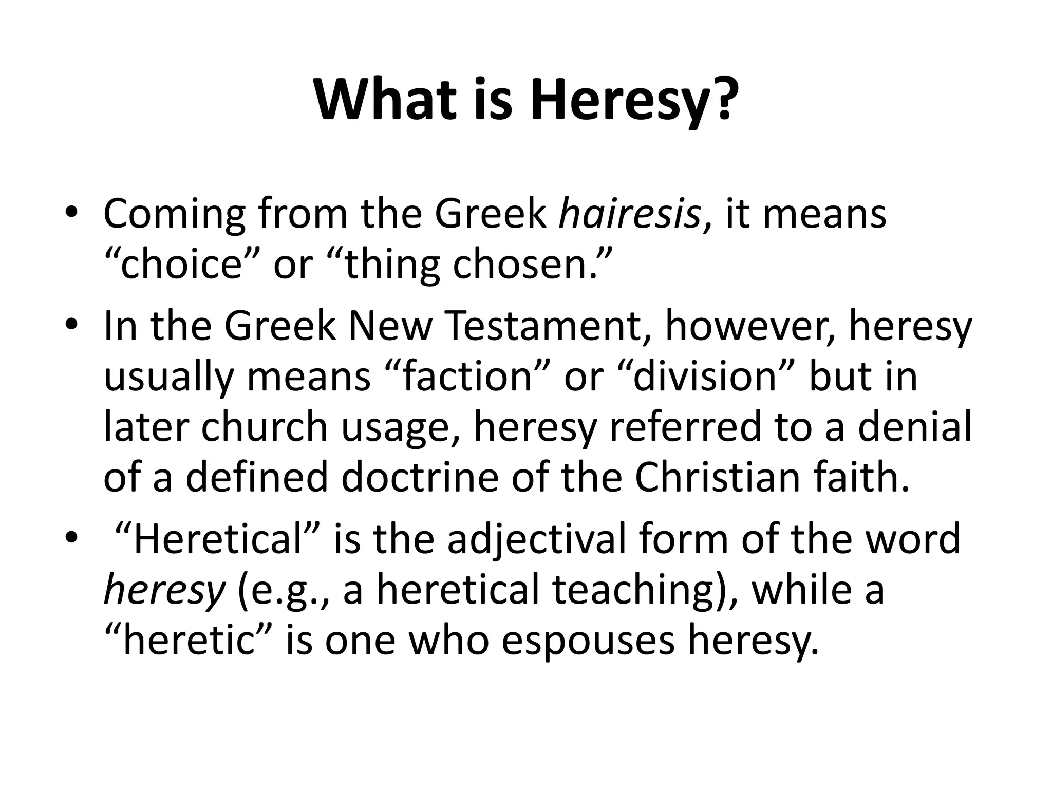 What is Heresy?Coming from the Greek hairesis, it means “choice” or “thing chosen.” In the Greek New Testament, however, heresy usually means “faction” or “division” but in later church usage, heresy referred to a denial of a defined doctrine of the Christian faith. “Heretical” is the adjectival form of the word heresy (e.g., a heretical teaching), while a “heretic” is one who espouses heresy. 