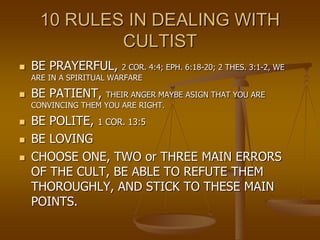 10 RULES IN DEALING WITH
CULTIST
 BE PRAYERFUL, 2 COR. 4:4; EPH. 6:18-20; 2 THES. 3:1-2, WE
ARE IN A SPIRITUAL WARFARE
 ...