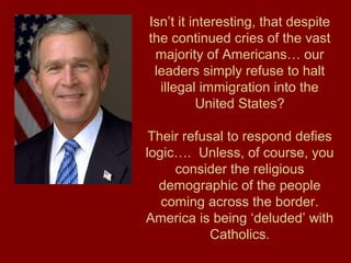 Isn’t it interesting, that despite
the continued cries of the vast
majority of Americans… our
leaders simply refuse to halt
illegal immigration into the
United States?
Their refusal to respond defies
logic…. Unless, of course, you
consider the religious
demographic of the people
coming across the border.
America is being ‘deluded’ with
Catholics.
 