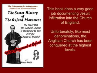 This book does a very good
job documenting Jesuit
infiltration into the Church
of England.
Unfortunately, like most
denominations, the
Anglican Church has been
conquered at the highest
levels.
 
