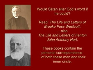 Would Satan alter God’s word if
he could?
Read: The Life and Letters of
Brooke Foss Westcott.
…also
The Life and Letters of Fenton
John Anthony Hort.
These books contain the
personal correspondence
of both these men and their
inner circle.
 