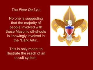 The Fleur De Lys.
No one is suggesting
that the majority of
people involved with
these Masonic off-shoots
is knowingly involved in
the “Dark Arts”.
This is only meant to
illustrate the reach of an
occult system.
 