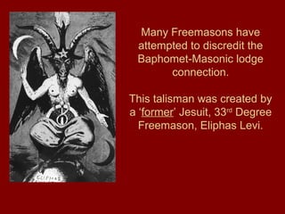 Many Freemasons have
attempted to discredit the
Baphomet-Masonic lodge
connection.
This talisman was created by
a ‘former’ Jesuit, 33rd
Degree
Freemason, Eliphas Levi.
 