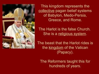 This kingdom represents the
collective pagan belief systems
of Babylon, Medo-Persia,
Greece, and Rome.
The Harlot is the false Church.
She is a religious system.
The beast that the Harlot rides is
the kingdom of the Vatican
(Papacy).
The Reformers taught this for
hundreds of years.
 