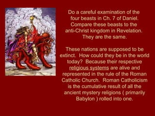 Do a careful examination of the
four beasts in Ch. 7 of Daniel.
Compare these beasts to the
anti-Christ kingdom in Revelation.
They are the same.
These nations are supposed to be
extinct. How could they be in the world
today? Because their respective
religious systems are alive and
represented in the rule of the Roman
Catholic Church. Roman Catholicism
is the cumulative result of all the
ancient mystery religions ( primarily
Babylon ) rolled into one.
 