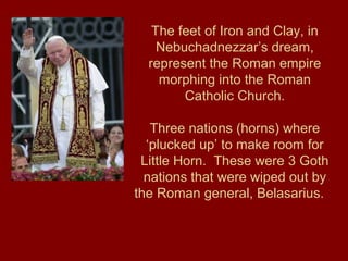 The feet of Iron and Clay, in
Nebuchadnezzar’s dream,
represent the Roman empire
morphing into the Roman
Catholic Church.
Three nations (horns) where
‘plucked up’ to make room for
Little Horn. These were 3 Goth
nations that were wiped out by
the Roman general, Belasarius.
 