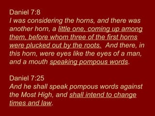 Daniel 7:8
I was considering the horns, and there was
another horn, a little one, coming up among
them, before whom three of the first horns
were plucked out by the roots. And there, in
this horn, were eyes like the eyes of a man,
and a mouth speaking pompous words.
Daniel 7:25
And he shall speak pompous words against
the Most High, and shall intend to change
times and law.
 