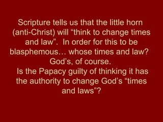 Scripture tells us that the little horn
(anti-Christ) will “think to change times
and law”. In order for this to be
blasphemous… whose times and law?
God’s, of course.
Is the Papacy guilty of thinking it has
the authority to change God’s “times
and laws”?
 