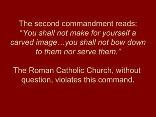 The second commandment reads:
“You shall not make for yourself a
carved image…you shall not bow down
to them nor serve them.”
The Roman Catholic Church, without
question, violates this command.
 