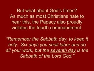 But what about God’s times?
As much as most Christians hate to
hear this, the Papacy also proudly
violates the fourth commandment.
“Remember the Sabbath day, to keep it
holy. Six days you shall labor and do
all your work, but the seventh day is the
Sabbath of the Lord God.”
 