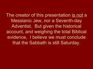 The creator of this presentation is not a
Messianic Jew, nor a Seventh-day
Adventist. But given the historical
account, and weighing the total Biblical
evidence, I believe we must conclude
that the Sabbath is still Saturday.
 