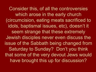 Consider this, of all the controversies
which arose in the early church
(circumcision, eating meats sacrificed to
idols, baptismal issues, etc), doesn’t it
seem strange that these extremely
Jewish disciples never even discuss the
issue of the Sabbath being changed from
Saturday to Sunday? Don’t you think
that some of the very devout Jews would
have brought this up for discussion?
 