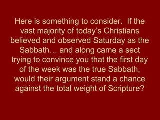 Here is something to consider. If the
vast majority of today’s Christians
believed and observed Saturday as the
Sabbath… and along came a sect
trying to convince you that the first day
of the week was the true Sabbath,
would their argument stand a chance
against the total weight of Scripture?
 
