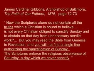 James Cardinal Gibbons, Archbishop of Baltimore,
The Faith of Our Fathers, 1876, page 72-73
“ Now the Scriptures alone do not contain all the
truths which a Christian is bound to believe…
is not every Christian obliged to sanctify Sunday and
to abstain on that day from unnecessary servile
work?... But you may read the Bible from Genesis
to Revelation, and you will not find a single line
authorizing the sanctification of Sunday.
The Scriptures enforce the religious observance of
Saturday, a day which we never sanctify. ”
 