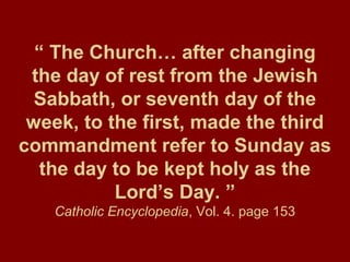 “ The Church… after changing
the day of rest from the Jewish
Sabbath, or seventh day of the
week, to the first, made the third
commandment refer to Sunday as
the day to be kept holy as the
Lord’s Day. ”
Catholic Encyclopedia, Vol. 4. page 153
 