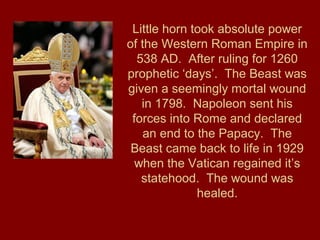 Little horn took absolute power
of the Western Roman Empire in
538 AD. After ruling for 1260
prophetic ‘days’. The Beast was
given a seemingly mortal wound
in 1798. Napoleon sent his
forces into Rome and declared
an end to the Papacy. The
Beast came back to life in 1929
when the Vatican regained it’s
statehood. The wound was
healed.
 