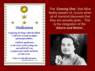 The ‘Coming One’, that Alice
Bailey speaks of, occurs when
all of mankind discovers that
they are actually gods. This
is the integration of the
‘Above and Below’.
 