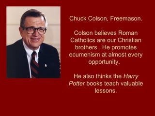 Chuck Colson, Freemason.
Colson believes Roman
Catholics are our Christian
brothers. He promotes
ecumenism at almost every
opportunity.
He also thinks the Harry
Potter books teach valuable
lessons.
 