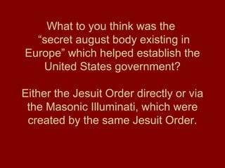 What to you think was the
“secret august body existing in
Europe” which helped establish the
United States government?
Either the Jesuit Order directly or via
the Masonic Illuminati, which were
created by the same Jesuit Order.
 