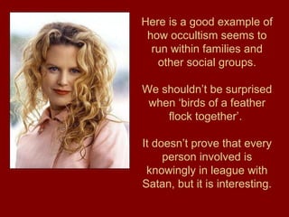 Here is a good example of
how occultism seems to
run within families and
other social groups.
We shouldn’t be surprised
when ‘birds of a feather
flock together’.
It doesn’t prove that every
person involved is
knowingly in league with
Satan, but it is interesting.
 