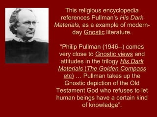 This religious encyclopedia
references Pullman’s His Dark
Materials, as a example of modern-
day Gnostic literature.
“Philip Pullman (1946--) comes
very close to Gnostic views and
attitudes in the trilogy His Dark
Materials (The Golden Compass
etc) … Pullman takes up the
Gnostic depiction of the Old
Testament God who refuses to let
human beings have a certain kind
of knowledge”.
 