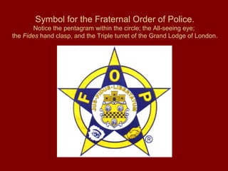 Symbol for the Fraternal Order of Police.
Notice the pentagram within the circle; the All-seeing eye;
the Fides hand clasp, and the Triple turret of the Grand Lodge of London.
 