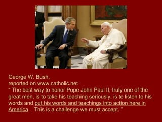 George W. Bush,
reported on www.catholic.net
“ The best way to honor Pope John Paul II, truly one of the
great men, is to take his teaching seriously; is to listen to his
words and put his words and teachings into action here in
America. This is a challenge we must accept. ”
 