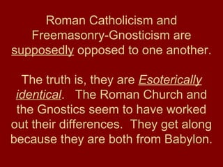 Roman Catholicism and
Freemasonry-Gnosticism are
supposedly opposed to one another.
The truth is, they are Esoterically
identical. The Roman Church and
the Gnostics seem to have worked
out their differences. They get along
because they are both from Babylon.
 