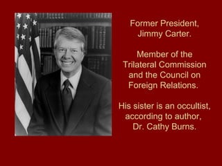 Former President,
Jimmy Carter.
Member of the
Trilateral Commission
and the Council on
Foreign Relations.
His sister is an occultist,
according to author,
Dr. Cathy Burns.
 