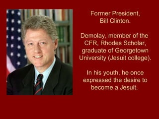Former President,
Bill Clinton.
Demolay, member of the
CFR, Rhodes Scholar,
graduate of Georgetown
University (Jesuit college).
In his youth, he once
expressed the desire to
become a Jesuit.
 