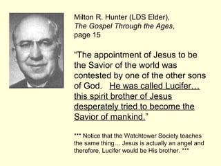 Milton R. Hunter (LDS Elder),
The Gospel Through the Ages,
page 15
“The appointment of Jesus to be
the Savior of the world was
contested by one of the other sons
of God. He was called Lucifer…
this spirit brother of Jesus
desperately tried to become the
Savior of mankind.”
*** Notice that the Watchtower Society teaches
the same thing… Jesus is actually an angel and
therefore, Lucifer would be His brother. ***
 