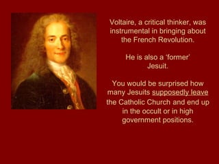 Voltaire, a critical thinker, was
instrumental in bringing about
the French Revolution.
He is also a ‘former’
Jesuit.
You would be surprised how
many Jesuits supposedly leave
the Catholic Church and end up
in the occult or in high
government positions.
 