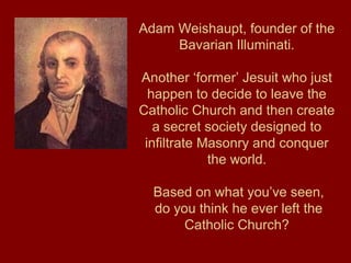 Adam Weishaupt, founder of the
Bavarian Illuminati.
Another ‘former’ Jesuit who just
happen to decide to leave the
Catholic Church and then create
a secret society designed to
infiltrate Masonry and conquer
the world.
Based on what you’ve seen,
do you think he ever left the
Catholic Church?
 