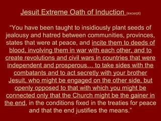 Jesuit Extreme Oath of Induction (excerpt)
“You have been taught to insidiously plant seeds of
jealousy and hatred between communities, provinces,
states that were at peace, and incite them to deeds of
blood, involving them in war with each other, and to
create revolutions and civil wars in countries that were
independent and prosperous… to take sides with the
combatants and to act secretly with your brother
Jesuit, who might be engaged on the other side, but
openly opposed to that with which you might be
connected only that the Church might be the gainer in
the end, in the conditions fixed in the treaties for peace
and that the end justifies the means.”
 