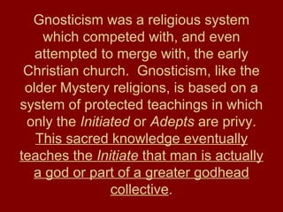 Gnosticism was a religious system
which competed with, and even
attempted to merge with, the early
Christian church. Gnosticism, like the
older Mystery religions, is based on a
system of protected teachings in which
only the Initiated or Adepts are privy.
This sacred knowledge eventually
teaches the Initiate that man is actually
a god or part of a greater godhead
collective.
 