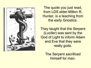 The quote you just read,
from LDS elder-Milton R.
Hunter, is a teaching from
the early Gnostics.
They taught that the Serpent
(Lucifer) was sent by the
God of Light to inform Adam
and Eve that they were
really gods.
The Serpent sacrificed
himself for man.
 