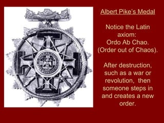 Albert Pike’s Medal
Notice the Latin
axiom:
Ordo Ab Chao.
(Order out of Chaos).
After destruction,
such as a war or
revolution, then
someone steps in
and creates a new
order.
 