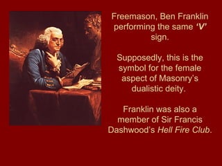 Freemason, Ben Franklin
performing the same ‘V’
sign.
Supposedly, this is the
symbol for the female
aspect of Masonry’s
dualistic deity.
Franklin was also a
member of Sir Francis
Dashwood’s Hell Fire Club.
 