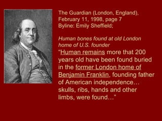 The Guardian (London, England),
February 11, 1998, page 7
Byline: Emily Sheffield;
Human bones found at old London
home of U.S. founder
“Human remains more that 200
years old have been found buried
in the former London home of
Benjamin Franklin, founding father
of American independence…
skulls, ribs, hands and other
limbs, were found…”
 